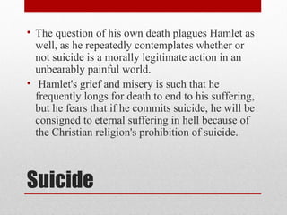 • The question of his own death plagues Hamlet as
  well, as he repeatedly contemplates whether or
  not suicide is a morally legitimate action in an
  unbearably painful world.
• Hamlet's grief and misery is such that he
  frequently longs for death to end to his suffering,
  but he fears that if he commits suicide, he will be
  consigned to eternal suffering in hell because of
  the Christian religion's prohibition of suicide.



Suicide
 