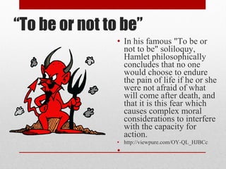 “To be or not to be”
                • In his famous "To be or
                  not to be" soliloquy,
                  Hamlet philosophically
                  concludes that no one
                  would choose to endure
                  the pain of life if he or she
                  were not afraid of what
                  will come after death, and
                  that it is this fear which
                  causes complex moral
                  considerations to interfere
                  with the capacity for
                  action.
                • http://viewpure.com/OY-QL_HJBCc
                •
 