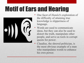 Motif of Ears and Hearing
           • One facet of Hamlet's exploration of
             the difficulty of attaining true
             knowledge is slipperiness of
             language.
           • Words are used to communicate
             ideas, but they can also be used to
             distort the truth, manipulate other
             people, and serve as tools in corrupt
             quests for power.
           • Claudius, the shrewd politician, is
             the most obvious example of a man
             who manipulates words to enhance
             his own power.
 