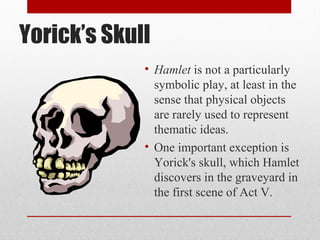Yorick’s Skull
             • Hamlet is not a particularly
               symbolic play, at least in the
               sense that physical objects
               are rarely used to represent
               thematic ideas.
             • One important exception is
               Yorick's skull, which Hamlet
               discovers in the graveyard in
               the first scene of Act V.
 