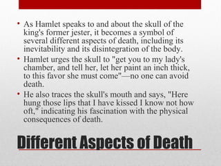 • As Hamlet speaks to and about the skull of the
  king's former jester, it becomes a symbol of
  several different aspects of death, including its
  inevitability and its disintegration of the body.
• Hamlet urges the skull to "get you to my lady's
  chamber, and tell her, let her paint an inch thick,
  to this favor she must come"—no one can avoid
  death.
• He also traces the skull's mouth and says, "Here
  hung those lips that I have kissed I know not how
  oft," indicating his fascination with the physical
  consequences of death.


Different Aspects of Death
 
