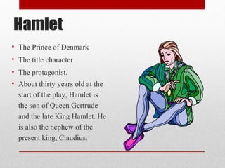 Hamlet
• The Prince of Denmark
• The title character
• The protagonist.
• About thirty years old at the
  start of the play, Hamlet is
  the son of Queen Gertrude
  and the late King Hamlet. He
  is also the nephew of the
  present king, Claudius.
 