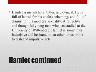• Hamlet is melancholy, bitter, and cynical. He is
  full of hatred for his uncle's scheming, and full of
  disgust for his mother's sexuality. A reflective
  and thoughtful young man who has studied at the
  University of Wittenberg, Hamlet is sometimes
  indecisive and hesitant, but at other times prone
  to rash and impulsive acts.




Hamlet continued
 