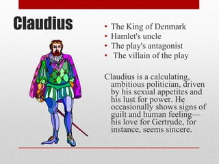 Claudius   •   The King of Denmark
           •   Hamlet's uncle
           •   The play's antagonist
           •   The villain of the play

           Claudius is a calculating,
            ambitious politician, driven
            by his sexual appetites and
            his lust for power. He
            occasionally shows signs of
            guilt and human feeling—
            his love for Gertrude, for
            instance, seems sincere.
 