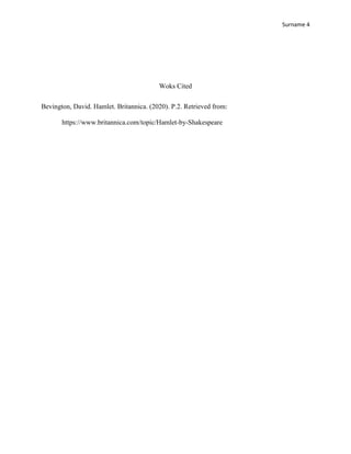Surname 4
Woks Cited
Bevington, David. Hamlet. Britannica. (2020). P.2. Retrieved from:
https://www.britannica.com/topic/Hamlet-by-Shakespeare
 