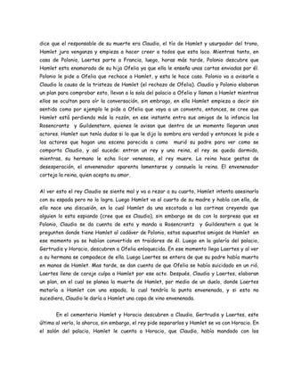 dice que el responsable de su muerte era Claudio, el tío de Hamlet y usurpador del trono,
Hamlet jura venganza y empieza a hacer creer a todos que esta loco. Mientras tanto, en
casa de Polonio, Laertes parte a Francia, luego, horas más tarde, Polonio descubre que
Hamlet esta enamorado de su hija Ofelia ya que ella le enseña unas cartas enviadas por él.
Polonio le pide a Ofelia que rechace a Hamlet, y esta le hace caso. Polonio va a avisarle a
Claudio la causa de la tristeza de Hamlet (el rechazo de Ofelia). Claudio y Polonio elaboran
un plan para comprobar esto, llevan a la sala del palacio a Ofelia y llaman a Hamlet mientras
ellos se ocultan para oír la conversación, sin embrago, en ella Hamlet empieza a decir sin
sentido como por ejemplo le pide a Ofelia que vaya a un convento, entonces, se cree que
Hamlet está perdiendo más la razón, en ese instante entra sus amigos de la infancia los
Rosencrantz y Guildenstern, quienes le avisan que dentro de un momento llegaran unos
actores. Hamlet aun tenía dudas si lo que le dijo la sombra era verdad y entonces le pide a
los actores que hagan una escena parecida a como murió su padre para ver como se
comporta Claudio, y así sucede: entran un rey y una reina, el rey se queda dormido,
mientras, su hermano le echa licor venenoso, el rey muere. La reina hace gestos de
desesperación, el envenenador aparenta lamentarse y consuela la reina. El envenenador
corteja la reina, quien acepta su amor.
Al ver esto el rey Claudio se siente mal y va a rezar a su cuarto, Hamlet intenta asesinarlo
con su espada pero no lo logra. Luego Hamlet va al cuarto de su madre y habla con ella, de
ello nace una discusión, en la cual Hamlet da una escotada a las cortinas creyendo que
alguien lo esta espiando (cree que es Claudio), sin embargo se da con la sorpresa que es
Polonio, Claudio se da cuenta de esto y manda a Rosencrantz y Guildenstern a que le
pregunten donde tiene Hamlet al cadáver de Polonio, estos supuestos amigos de Hamlet en
ese momento ya se habían convertido en traidores de él. Luego en la galería del palacio,
Gertrudis y Horacio, descubren a Ofelia enloquecida. En ese momento llega Laertes y al ver
a su hermana se compadece de ella. Luego Laertes se entera de que su padre había muerto
en manos de Hamlet. Mas tarde, se dan cuenta de que Ofelia se había suicidado en un rió,
Laertes lleno de coraje culpa a Hamlet por ese acto. Después, Claudio y Laertes, elaboran
un plan, en el cual se planea la muerte de Hamlet, por medio de un duelo, donde Laertes
mataría a Hamlet con una espada, la cual tendría la punta envenenada, y si esto no
sucediera, Claudio le daría a Hamlet una copa de vino envenenada.
En el cementerio Hamlet y Horacio descubren a Claudio, Gertrudis y Laertes, este
último al verlo, lo ahorca, sin embargo, el rey pide separarlos y Hamlet se va con Horacio. En
el salón del palacio, Hamlet le cuenta a Horacio, que Claudio, había mandado con los
 