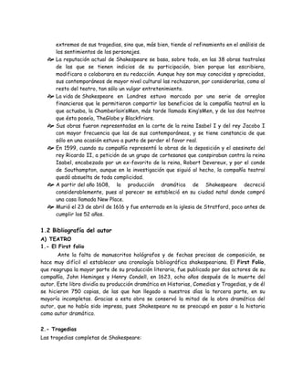 extremos de sus tragedias, sino que, más bien, tiende al refinamiento en el análisis de
los sentimientos de los personajes.
 La reputación actual de Shakespeare se basa, sobre todo, en las 38 obras teatrales
de las que se tienen indicios de su participación, bien porque las escribiera,
modificara o colaborara en su redacción. Aunque hoy son muy conocidas y apreciadas,
sus contemporáneos de mayor nivel cultural las rechazaron, por considerarlas, como al
resto del teatro, tan sólo un vulgar entretenimiento.
 La vida de Shakespeare en Londres estuvo marcada por una serie de arreglos
financieros que le permitieron compartir los beneficios de la compañía teatral en la
que actuaba, la Chamberlain’sMen, más tarde llamada King’sMen, y de los dos teatros
que ésta poseía, TheGlobe y Blackfriars.
 Sus obras fueron representadas en la corte de la reina Isabel I y del rey Jacobo I
con mayor frecuencia que las de sus contemporáneos, y se tiene constancia de que
sólo en una ocasión estuvo a punto de perder el favor real.
 En 1599, cuando su compañía representó la obras de la deposición y el asesinato del
rey Ricardo II, a petición de un grupo de cortesanos que conspiraban contra la reina
Isabel, encabezado por un ex-favorito de la reina, Robert Devereux, y por el conde
de Southampton, aunque en la investigación que siguió al hecho, la compañía teatral
quedó absuelta de toda complicidad.
 A partir del año 1608, la producción dramática de Shakespeare decreció
considerablemente, pues al parecer se estableció en su ciudad natal donde compró
una casa llamada New Place.
 Murió el 23 de abril de 1616 y fue enterrado en la iglesia de Stratford, poco antes de
cumplir los 52 años.
1.2 Bibliografía del autor
A) TEATRO
1.- El First folio
Ante la falta de manuscritos hológrafos y de fechas precisas de composición, se
hace muy difícil el establecer una cronología bibliográfica shakespeariana. El First Folio,
que reagrupa la mayor parte de su producción literaria, fue publicado por dos actores de su
compañía, John Heminges y Henry Condell, en 1623, ocho años después de la muerte del
autor. Este libro dividía su producción dramática en Historias, Comedias y Tragedias, y de él
se hicieron 750 copias, de las que han llegado a nuestros días la tercera parte, en su
mayoría incompletas. Gracias a esta obra se conservó la mitad de la obra dramática del
autor, que no había sido impresa, pues Shakespeare no se preocupó en pasar a la historia
como autor dramático.
2.- Tragedias
Las tragedias completas de Shakespeare:
 