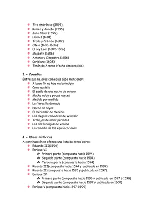 Tito Andrónico (1592)
Romeo y Julieta (1595)
Julio César (1599)
Hamlet (1601)
Troilo y Crésida (1602)
Otelo (1603-1604)
El rey Lear (1605-1606)
Macbeth (1606)
Antonio y Cleopatra (1606)
Coriolano (1608)
Timón de Atenas (fecha desconocida)
3.- Comedias
Entre sus mejores comedias cabe mencionar:
A buen fin no hay mal principio
Como gustéis
El sueño de una noche de verano
Mucho ruido y pocas nueces
Medida por medida
La fierecilla domada
Noche de reyes
El mercader de Venecia
Las alegres comadres de Windsor
Trabajos de amor perdidos
Los dos hidalgos de Verona
La comedia de las equivocaciones
4.- Obras históricas
A continuación se ofrece una lista de estas obras:
Eduardo III(1596)
Enrique VI
Primera parte (compuesta hacia 1594)
Segunda parte (compuesta hacia 1594)
Tercera parte (compuesta hacia 1594)
Ricardo III(compuesta hacia 1594 y publicada en 1597)
Ricardo II (compuesta hacia 1595 y publicada en 1597).
Enrique IV
Primera parte (compuesta hacia 1596 y publicada en 1597 ó 1598)
Segunda parte (compuesta hacia 1597 y publicada en 1600)
Enrique V (compuesta hacia 1597-1599)
 