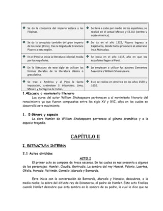 Se da la conquista del imperio Azteca y las
Filipinas.
Se da la conquista también del gran imperio
de los incas (Perú), tras la llegada de Francisco
Pizarro a esta región.
En el Perú se inicia la literatura colonial, traída
por los españoles.
En la literatura de este siglo se utilizan las
formas literatas de la literatura clásica o
grecolatina.
Se trae a América y al Perú la Santa
inquisición, creándose 3 tribunales; Lima,
México y Cartagena de Indias.
Se lleva a cabo por medio de los españoles, se
realizó en el actual México y EE.UU (centro y
norte América).
Se da en el año 1532, Pizarro ingresa a
Cajamarca, donde toma prisionero al soberano
inca Atahualpa.
Se inicia en el año 1532, año en que los
españoles llegan al Perú.
Lo empiezan a utilizar los autores Cervantes
Saavedra y William Shakespeare.
Esto se realiza en América en los años 1569 y
1610.
1.4Escuela o movimiento literario
Las obras del autor William Shakespeare pertenecen a al movimiento literario del
renacimiento ya que fueron compuestas entre los siglo XV y XVI, años en los cuales se
desarrolló este movimiento.
1. 5 Género y especie
La obra Hamlet de William Shakespeare pertenece al género dramático y a la
especie tragedia.
CAPÍTULO Ii
I. ESTRUCTURA INTERNA
2.1 Actos divididos
ACTO I
El primer acto se compone de trece escenas. En las cuales se nos presenta a algunos
de los personajes: Hamlet, Claudio, Gertrudis, La sombra del rey Hamlet, Polonio, Laertes,
Ofelia, Horacio, Voltimán, Cornelio, Marcelo y Bernardo.
Este inicia con la conversación de Bernardo, Marcelo y Horacio, descubres, a la
media noche, la sobra del difunto rey de Dinamarca, el padre de Hamlet. Este acto finaliza
cuando Hamlet descubre que esta sombra es la sombra de su padre, la cual le dice que no
 
