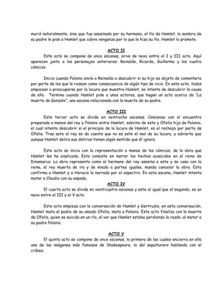 murió naturalmente, sino que fue asesinado por su hermano, el tío de Hamlet, la sombra de
su padre le pide a Hamlet que cobre venganza por lo que le hizo su tío, Hamlet lo promete.
ACTO II
Este acto se compone de once escenas, sirve de nexo entre el I y III acto. Aquí
aparecen junto a los personajes anteriores: Reinaldo, Ricardo, Guillermo y los cuatro
cómicos.
Inicia cuando Polonio envía a Reinaldo a descubrir si su hijo es objeto de comentario
por parte de los que le rodean como consecuencia de algún tipo de vicio. En este acto, todos
empiezan a preocuparse por la locura que muestra Hamlet, se intenta de descubrir la causa
de ello. Termina cuando Hamlet pide a unos actores, que hagan un acto acerca de “La
muerte de Gonzalo”, una escena relacionada con la muerte de su padre.
ACTO III
Este tercer acto se divide en veintiocho escenas. Comienza con el encuentro
preparado a manos del rey y Polonio entre Hamlet, sobrino de este y Ofelia hija de Polonio,
el cual intenta descubrir si el principio de la locura de Hamlet, es el rechazo por parte de
Ofelia. Tras este el rey se da cuenta que no es este el mal de su locura, y advierte que
aunque Hamlet delira sus delirios tienen algún sentido que él ignora.
Este acto se inicia con la representación a manos de los cómicos, de la obra que
Hamlet les ha explicado. Esta consiste en narrar los hechos acaecidos en el reino de
Dinamarca: La obra representa como el hermano del rey asesina a este y se casa con la
reina, el rey muerto de ira y de miedo a partes iguales, manda cancelar la obra. Esto
confirma a Hamlet y a Horacio lo narrado por el espectro. En esta escena, Hamlet intenta
matar a Claudio con su espada.
ACTO IV
El cuarto acto se divide en veinticuatro escenas y este al igual que el segundo, es un
nexo entre el III y el V acto.
Este acto empieza con la conversación de Hamlet y Gertrudis, en esta conversación,
Hamlet mata al padre de su amada Ofelia, mata a Polonio. Este acto finaliza con la muerte
de Ofelia, quien se suicida en un río, al ver que Hamlet estaba perdiendo la razón, al matar a
su padre Polonio.
ACTO V
El quinto acto se compone de once escenas, la primera de las cuales encierra en ella
una de las imágenes más famosas de Shakespeare, la del sepulturero hablando con el
cráneo.
 
