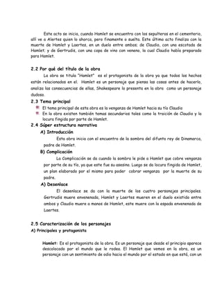Este acto se inicia, cuando Hamlet se encuentra con los sepulteros en el cementerio,
allí ve a Alertes quien lo ahorca, pero finamente o suelta. Este último acto finaliza con la
muerte de Hamlet y Laertes, en un duelo entre ambos; de Claudio, con una escotada de
Hamlet; y de Gertrudis, con una copa de vino con veneno, la cual Claudio había preparado
para Hamlet.
2.2 Por qué del título de la obra
La obra se titula “Hamlet” es el protagonista de la obra ya que todos los hechos
están relacionados en el. Hamlet es un personaje que piensa las cosas antes de hacerlo,
analiza las consecuencias de ellas, Shakespeare lo presenta en la obra como un personaje
dudoso.
2.3 Tema principal
El tema principal de esta obra es la venganza de Hamlet hacia su tío Claudio
En la obra existen también temas secundarios tales como la traición de Claudio y la
locura fingida por parte de Hamlet.
2.4 Súper estructura narrativa
A) Introducción
Esta obra inicia con el encuentro de la sombra del difunto rey de Dinamarca,
padre de Hamlet.
B) Complicación
La Complicación se da cuando la sombra le pide a Hamlet que cobre venganza
por parte de su tío, ya que este fue su asesino. Luego se da locura fingida de Hamlet,
un plan elaborado por el mismo para poder cobrar venganza por la muerte de su
padre.
A) Desenlace
El desenlace se da con la muerte de los cuatro personajes principales.
Gertrudis muere envenenada, Hamlet y Laertes mueren en el duelo existido entre
ambos y Claudio muere a manos de Hamlet, este muere con la espada envenenada de
Laertes.
2.5 Caracterización de los personajes
A) Principales y protagonista
Hamlet: Es el protagonista de la obra. Es un personaje que desde el principio aparece
descolocado por el mundo que le rodea. El Hamlet que vemos en la obra, es un
personaje con un sentimiento de odio hacia el mundo por el estado en que está, con un
 