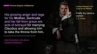 His growing anger and rage
for his Mother, Gertrude
and her fall from grace are
acts of betrayal for marrying
Claudius and allowing him
to take the throne from him.
Key Characters who drove
Hamlet to Madness
Drivers Origins of Madness Looses Respect and
Love for his Mother
Frailty thy name is
woman.
1.2. lines
daria smith giraud
6
 