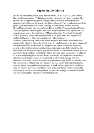 Papers On Jay Martin
We all have heard the phrase loose lips sink ships. On 19 May 2011, the Federal
Bureau of Investigations (FBI) painted another picture in our mind regarding this
phrase. The in depth investigation of Bryan Minkyu Martin revealed the real
reasons why he betrayed the country for his own benefit. This is a classic example to
prove cyber espionagecases can be alarming to our nation s national security.
Bryan Minkyu Martin was born in Seoul, Korea in 1988. Peter and Barbara Martin,
a psychologist and an intelligence specialist, adopted Martin at the age of two. His
parents raised him in the small town of Mexico in upstate New York. Eventually
Martin graduated from Mexico High School in the year 2006. As a high school
student in Mexico, ... Show more content on Helpwriting.net ...
Members of the military services should be aware of any insider threat indicators
presented by others to ensure the proper steps are implemented in the early stages and
safeguard classified information. At this point, we should understand desperate
people in desperate situations mainly derive espionage cases. Following this, it is
essential for all soldiers recognize any form of threats to our nation s national security
and report these incidents immediately before they can harm our country. In addition
to Martin s espionage case, we can further understand the importance of securing
classified information because it can seriously destroy relationships between
countries. As a result, Martin deserved the punishment given to him because he knew
the consequences of betraying his country. This case clearly indicates the reasons
why we should have good communications at work and recognize individuals that
may have issues that could possibly become an insider threat. Finally, we must be
the change we wish to see among others, because every single person in this world
can make the slightest perfection in another person s
 