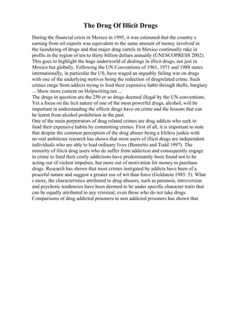 The Drug Of Illicit Drugs
During the financial crisis in Mexico in 1995, it was estimated that the country s
earning from oil exports was equivalent to the same amount of money involved in
the laundering of drugs and that major drug cartels in Mexico continually rake in
profits in the region of ten to thirty billion dollars annually (UNESCOPRESS 2002).
This goes to highlight the huge underworld of dealings in illicit drugs, not just in
Mexico but globally. Following the UN Conventions of 1961, 1971 and 1988 states
internationally, in particular the US, have waged an arguably failing war on drugs
with one of the underlying motives being the reduction of drugrelated crime. Such
crimes range from addicts trying to feed their expensive habit through thefts, burglary
... Show more content on Helpwriting.net ...
The drugs in question are the 250 or so drugs deemed illegal by the UN conventions.
Yet a focus on the licit nature of one of the most powerful drugs, alcohol, will be
important in understanding the effects drugs have on crime and the lessons that can
be learnt from alcohol prohibition in the past.
One of the main perpetrators of drug related crimes are drug addicts who seek to
fund their expensive habits by committing crimes. First of all, it is important to note
that despite the common perception of the drug abuser being a lifeless junkie with
no real ambitions research has shown that most users of illicit drugs are independent
individuals who are able to lead ordinary lives (Bennetto and Todd 1997). The
minority of illicit drug users who do suffer from addiction and consequently engage
in crime to fund their costly addictions have predominantly been found not to be
acting out of violent impulses, but more out of motivation for money to purchase
drugs. Research has shown that most crimes instigated by addicts have been of a
peaceful nature and suggest a greater use of wit than force (Goldstein 1985: 5). What
s more, the characteristics attributed to drug abusers, such as paranoia, introversion
and psychotic tendencies have been deemed to be under specific character traits that
can be equally attributed to any criminal, even those who do not take drugs.
Comparisons of drug addicted prisoners to non addicted prisoners has shown that
 