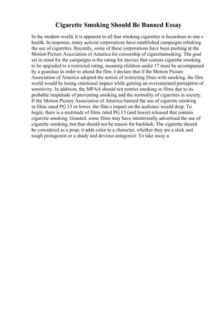 Cigarette Smoking Should Be Banned Essay
In the modern world, it is apparent to all that smoking cigarettes is hazardous to one s
health. In response, many activist corporations have established campaigns rebuking
the use of cigarettes. Recently, some of these corporations have been pushing at the
Motion Picture Association of America for censorship of cigarettesmoking. The goal
set in mind for the campaigns is the rating for movies that contain cigarette smoking
to be upgraded to a restricted rating, meaning children under 17 must be accompanied
by a guardian in order to attend the film. I declare that if the Motion Picture
Association of America adopted the notion of restricting films with smoking, the film
world would be losing emotional impact while gaining an oversaturated perception of
sensitivity. In addition, the MPAA should not restrict smoking in films due to its
probable ineptitude of preventing smoking and the normality of cigarettes in society.
If the Motion Picture Association of America banned the use of cigarette smoking
in films rated PG 13 or lower, the film s impact on the audience would drop. To
begin, there is a multitude of films rated PG 13 (and lower) released that contain
cigarette smoking. Granted, some films may have intentionally advertised the use of
cigarette smoking, but that should not be reason for backlash. The cigarette should
be considered as a prop; it adds color to a character, whether they are a slick and
tough protagonist or a shady and devious antagonist. To take away a
 