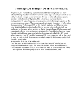 Technology And Its Impact On The Classroom Essay
Progression, the ever enduring race of humankind to becoming better and more
advanced beings, has become interwoven with technology, as nearly all aspects of one
s life, whether it being at home, for leisure, at work, or in the educational sector is
entwined with elements of digitality. This notion leads one to see that the
participation with technologies can be an essential aspect of one s progression in this
new contemporary society. The emergence and subsequent dominance of Information
Communication Technology (ICT) in this digitally mediated world has led to the
need for digital education in schools, which in turn can bring both potentials and
challenges in divergent school settings, as digital literacies bring differing values and
meanings in relation to the setting they are situated in. Transitioning from old to new
literacies; digital literacyas a socially imbued construct; digital divide; ICT out of
school; educators and ICT; and implementing ICT in the classroom will be discussed
in order to extricate both the potentials and challenges with the immersion of digital
literacies in education.
Transitioning from Old to New Literacies
Over the years, as with most things, literacy too, has changed, transformed and
progressed into a more complex and nuanced construct. In the past, old literacies
chiefly utilised alphabetic literacy, as its main tool, such as the printing press, having
... privileged the written language over all other forms of semiosis, thus
 