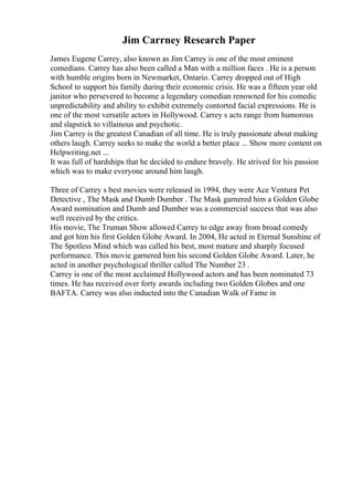 Jim Carrney Research Paper
James Eugene Carrey, also known as Jim Carrey is one of the most eminent
comedians. Carrey has also been called a Man with a million faces . He is a person
with humble origins born in Newmarket, Ontario. Carrey dropped out of High
School to support his family during their economic crisis. He was a fifteen year old
janitor who persevered to become a legendary comedian renowned for his comedic
unpredictability and ability to exhibit extremely contorted facial expressions. He is
one of the most versatile actors in Hollywood. Carrey s acts range from humorous
and slapstick to villainous and psychotic.
Jim Carrey is the greatest Canadian of all time. He is truly passionate about making
others laugh. Carrey seeks to make the world a better place ... Show more content on
Helpwriting.net ...
It was full of hardships that he decided to endure bravely. He strived for his passion
which was to make everyone around him laugh.
Three of Carrey s best movies were released in 1994, they were Ace Ventura
: Pet
Detective , The Mask and Dumb Dumber . The Mask garnered him a Golden Globe
Award nomination and Dumb and Dumber was a commercial success that was also
well received by the critics.
His movie, The Truman Show allowed Carrey to edge away from broad comedy
and got him his first Golden Globe Award. In 2004, He acted in Eternal Sunshine of
The Spotless Mind which was called his best, most mature and sharply focused
performance. This movie garnered him his second Golden Globe Award. Later, he
acted in another psychological thriller called The Number 23 .
Carrey is one of the most acclaimed Hollywood actors and has been nominated 73
times. He has received over forty awards including two Golden Globes and one
BAFTA. Carrey was also inducted into the Canadian Walk of Fame in
 