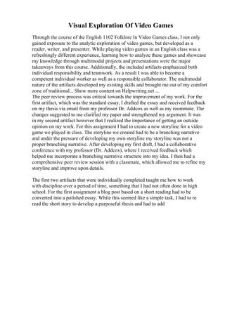 Visual Exploration Of Video Games
Through the course of the English 1102 Folklore In Video Games class, I not only
gained exposure to the analytic exploration of video games, but developed as a
reader, writer, and presenter. While playing video games in an English class was a
refreshingly different experience, learning how to analyze these games and showcase
my knowledge through multimodal projects and presentations were the major
takeaways from this course. Additionally, the included artifacts emphasized both
individual responsibility and teamwork. As a result I was able to become a
competent individual worker as well as a responsible collaborator. The multimodal
nature of the artifacts developed my existing skills and brought me out of my comfort
zone of traditional... Show more content on Helpwriting.net ...
The peer review process was critical towards the improvement of my work. For the
first artifact, which was the standard essay, I drafted the essay and received feedback
on my thesis via email from my professor Dr. Addcox as well as my roommate. The
changes suggested to me clarified my paper and strengthened my argument. It was
in my second artifact however that I realized the importance of getting an outside
opinion on my work. For this assignment I had to create a new storyline for a video
game we played in class. The storyline we created had to be a branching narrative
and under the pressure of developing my own storyline my storyline was not a
proper branching narrative. After developing my first draft, I had a collaborative
conference with my professor (Dr. Addcox), where I received feedback which
helped me incorporate a branching narrative structure into my idea. I then had a
comprehensive peer review session with a classmate, which allowed me to refine my
storyline and improve upon details.
The first two artifacts that were individually completed taught me how to work
with discipline over a period of time, something that I had not often done in high
school. For the first assignment a blog post based on a short reading had to be
converted into a polished essay. While this seemed like a simple task, I had to re
read the short story to develop a purposeful thesis and had to add
 