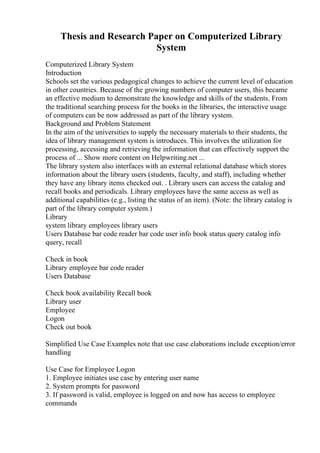 Thesis and Research Paper on Computerized Library
System
Computerized Library System
Introduction
Schools set the various pedagogical changes to achieve the current level of education
in other countries. Because of the growing numbers of computer users, this became
an effective medium to demonstrate the knowledge and skills of the students. From
the traditional searching process for the books in the libraries, the interactive usage
of computers can be now addressed as part of the library system.
Background and Problem Statement
In the aim of the universities to supply the necessary materials to their students, the
idea of library management system is introduces. This involves the utilization for
processing, accessing and retrieving the information that can effectively support the
process of ... Show more content on Helpwriting.net ...
The library system also interfaces with an external relational database which stores
information about the library users (students, faculty, and staff), including whether
they have any library items checked out. . Library users can access the catalog and
recall books and periodicals. Library employees have the same access as well as
additional capabilities (e.g., listing the status of an item). (Note: the library catalog is
part of the library computer system.)
Library
system library employees library users
Users Database bar code reader bar code user info book status query catalog info
query, recall
Check in book
Library employee bar code reader
Users Database
Check book availability Recall book
Library user
Employee
Logon
Check out book
Simplified Use Case Examples note that use case elaborations include exception/error
handling
Use Case for Employee Logon
1. Employee initiates use case by entering user name
2. System prompts for password
3. If password is valid, employee is logged on and now has access to employee
commands
 
