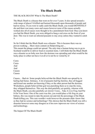 The Black Death
THE BLACK DEATH! What Is The Black Death?
The Black Death is a disease that went on for over 5 years. It also spread around a
wide range of places! It killled and harmed thousands upon thousands of people and
had no mercy. If you were to sadly catch the Black Death, you would DEFINITELY
die and there was many cures and causes however none of the causes actually
worked also all of causes were thought to be a punishment from God. Once you knew
you had the Black Death, you were abliged to hang a red cross on the front of your
door. This was to warn un infected peasants to stay away unless they wanted to catch
it.
So far I think that the Black Death was a disaster. This is because there was no
proven working ... Show more content on Helpwriting.net ...
This meant the plauge could not spread. The only time a human being was to go to
Scotland would be to deliver food or essential items. I still think that the Black Death
was a disaster as no boby new how the desiease was spreading and what would be the
lucky place to either not have it at all or to not be re visited by it!
Cures
Cures
And
And
Causes
Causes
Causes.... Bad air. Some people believed that the Black Death was spread by in
hailing bad fumes. Intimacy. A lot of peasants had big families, they all hugged
and kissed one another not knowing if they or the other person had the desiease.
Wickedness, people believed that god was punishing them so to stop the irony,
they whipped themselves. This way the died painfully yet quickly, whereas with
the Black Death, you dies painfully yet slowly! Cures... Take A Live Frog And Put
It On Your Sores. One of the cures was this, you would place a life frog on your
buboes, this was meant to take the posion out and risk the percentage of the Black
Death killing you. This cure wouldn t work however the peseants didn t know that
as they had no science and technoliogy! This showas that the Black Death was still a
disasster however some may disagree as it hos now inproven our views of science
and technoliogy.
The Impact Of The Black Death!
 