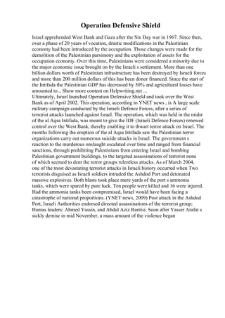 Operation Defensive Shield
Israel apprehended West Bank and Gaza after the Six Day war in 1967. Since then,
over a phase of 20 years of vocation, drastic modifications in the Palestinian
economy had been introduced by the occupation. Those changes were made for the
demolition of the Palestinian parsimony and the exploitation of assets for the
occupation economy. Over this time, Palestinians were considered a minority due to
the major economic issue brought on by the Israeli s settlement. More than one
billion dollars worth of Palestinian infrastructure has been destroyed by Israeli forces
and more than 200 million dollars of this has been donor financed. Since the start of
the Intifada the Palestinian GDP has decreased by 50% and agricultural losses have
amounted to... Show more content on Helpwriting.net ...
Ultimately, Israel launched Operation Defensive Shield and took over the West
Bank as of April 2002. This operation, according to YNET news , is A large scale
military campaign conducted by the Israeli Defence Forces, after a series of
terrorist attacks launched against Israel. The operation, which was held in the midst
of the al Aqsa Intifada, was meant to give the IDF (Israeli Defence Forces) renewed
control over the West Bank, thereby enabling it to thwart terror attack on Israel. The
months following the eruption of the al Aqsa Intifada saw the Palestinian terror
organizations carry out numerous suicide attacks in Israel. The government s
reaction to the murderous onslaught escalated over time and ranged from financial
sanctions, through prohibiting Palestinians from entering Israel and bombing
Palestinian government buildings, to the targeted assassinations of terrorist none
of which seemed to dent the terror groups relentless attacks. As of March 2004,
one of the most devastating terrorist attacks in Israeli history occurred when Two
terrorists disguised as Israeli soldiers intruded the Ashdod Port and detonated
massive explosives. Both blasts took place mere yards of the port s ammonia
tanks, which were spared by pure luck. Ten people were killed and 16 were injured.
Had the ammonia tanks been compromised, Israel would have been facing a
catastrophe of national proportions. (YNET news, 2009) Post attack in the Ashdod
Port, Israeli Authorities endorsed directed assassinations of the terrorist group;
Hamas leaders: Ahmed Yassin, and Abdul Aziz Rantisi. Soon after Yasser Arafat s
sickly demise in mid November, a mass amount of the violence began
 