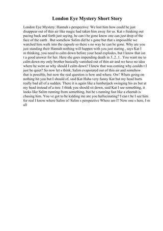 London Eye Mystery Short Story
London Eye Mystery: Hannah s perspective: We lost him how could he just
disappear out of thin air like magic had taken him away for us. Kat s freaking out
pacing back and forth just saying, he can t be gone know one can just drop of the
face of the earth . But somehow Salim did he s gone but that s impossible we
watched him walk into the capsule so there s no way he can be gone. Why are you
just standing their Hannah nothing will happen with you just staring , says Kat I
m thinking, you need to calm down before your head explodes, but I know that isn
t a good answer for her. Here she goes impending death in 3..2..1.. You want me to
calm down my only brother basically vanished out of thin air and we have no idea
where he went so why should I calm down? I knew that was coming why couldn t I
just be quiet? So now let s think, Salim evaporated out of thin air and somehow
that is possible, but now the real question is how and where. Ow! Whats going on
nothing hit you but I should of, said Kat Haha very funny Kat but my head hurts
really bad all of a sudden. There it is again like a lumberjack swinging his ax but at
my head instead of a tree. I think you should sit down, said Kat I see something, it
looks like Salim running from something, but he s running fast like a cheetah is
chasing him. You ve got to be kidding me are you hallucinating? I can t be I see him
for real I know where Salim is! Salim s perspective Where am I? Now one s here, I m
all
 