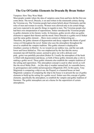 The Use Of Gothic Elements In Dracula By Bram Stoker
Vampires: How They Were Made
Most people wonder where the idea of vampires came from and how did the first one
come about. The novel, Dracula, is set and written in the nineteenth century during
the Victorian era. The Victorian people had certain beliefs about Christianity and the
roles of men and women in society. Women were allowed only to do certain things
and were expected to do specific things in regards to men. The Victorian people also
had their own interpretation of superstitions. Stoker introduced the Victorian people
to gothic elements in his literary works. In literature, gothic novels often use gothic
elements to support their themes and the mood. Since Dracula is a gothic novel Stoker
used the same gothic element ... Show more content on Helpwriting.net ...
Therefore, the gothic element of degeneration and decay supports the theme of good
versus evil throughout the novel. Stoker also uses the atmosphere throughout the
novel to establish the vampire tradition. This gothic element is displayed in
Jonathan s journey to Bistritz: As we wound on our endless way, and the sun sank
lower and lower behind us. This was emphasized by the fact that the snowy
mountain top still held the sunset, seemed to glow out with a delicate cool
pink...goitre was painfully prevalent (Stoker 8). Usually the atmosphere of the book
is filled with degeneration and decay, so both of these gothic elements play a role in
making a gothic novel. These gothic elements also establish the vampire tradition of
the setting and superstition. This atmosphere concept is used in other novels as well
like the novel Moby Dick: ...its [the ship s] weather stained hull, its venerable bows,
its grotesqueness and somber picturesqueness (Magistrale 203). In this quote, Tony
Magistrale is comparing a ship at sea, the Pequod, to a haunted house on land.
Magistrale s purpose of comparing the ship to the house is to present the use of gothic
elements to build up the setting for a gothic novel. Stoker uses this concept of gothic
elements, specifically the atmosphere, to establish the vampire and gothic tradition of
literature. The gothic atmosphere can set a theme for the superstition of certain
atmospheres.
 