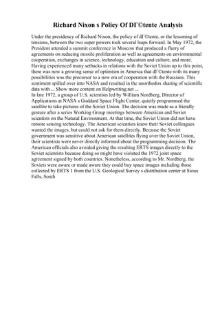 Richard Nixon s Policy Of DГ©tente Analysis
Under the presidency of Richard Nixon, the policy of dГ©tente, or the lessoning of
tensions, between the two super powers took several leaps forward. In May 1972, the
President attended a summit conference in Moscow that produced a flurry of
agreements on reducing missile proliferation as well as agreements on environmental
cooperation, exchanges in science, technology, education and culture, and more.
Having experienced many setbacks in relations with the Soviet Union up to this point,
there was now a growing sense of optimism in America that dГ©tente with its many
possibilities was the precursor to a new era of cooperation with the Russians. This
sentiment spilled over into NASA and resulted in the unorthodox sharing of scientific
data with ... Show more content on Helpwriting.net ...
In late 1972, a group of U.S. scientists led by William Nordberg, Director of
Applications at NASA s Goddard Space Flight Center, quietly programmed the
satellite to take pictures of the Soviet Union. The decision was made as a friendly
gesture after a series Working Group meetings between American and Soviet
scientists on the Natural Environment. At that time, the Soviet Union did not have
remote sensing technology. The American scientists knew their Soviet colleagues
wanted the images, but could not ask for them directly. Because the Soviet
government was sensitive about American satellites flying over the Soviet Union,
their scientists were never directly informed about the programming decision. The
American officials also avoided giving the resulting ERTS images directly to the
Soviet scientists because doing so might have violated the 1972 joint space
agreement signed by both countries. Nonetheless, according to Mr. Nordberg, the
Soviets were aware or made aware they could buy space images including those
collected by ERTS 1 from the U.S. Geological Survey s distribution center at Sioux
Falls, South
 