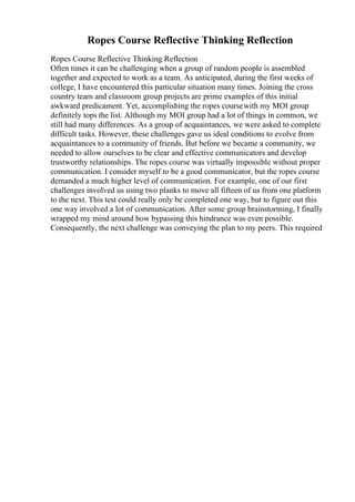 Ropes Course Reflective Thinking Reflection
Ropes Course Reflective Thinking Reflection
Often times it can be challenging when a group of random people is assembled
together and expected to work as a team. As anticipated, during the first weeks of
college, I have encountered this particular situation many times. Joining the cross
country team and classroom group projects are prime examples of this initial
awkward predicament. Yet, accomplishing the ropes coursewith my MOI group
definitely tops the list. Although my MOI group had a lot of things in common, we
still had many differences. As a group of acquaintances, we were asked to complete
difficult tasks. However, these challenges gave us ideal conditions to evolve from
acquaintances to a community of friends. But before we became a community, we
needed to allow ourselves to be clear and effective communicators and develop
trustworthy relationships. The ropes course was virtually impossible without proper
communication. I consider myself to be a good communicator, but the ropes course
demanded a much higher level of communication. For example, one of our first
challenges involved us using two planks to move all fifteen of us from one platform
to the next. This test could really only be completed one way, but to figure out this
one way involved a lot of communication. After some group brainstorming, I finally
wrapped my mind around how bypassing this hindrance was even possible.
Consequently, the next challenge was conveying the plan to my peers. This required
 