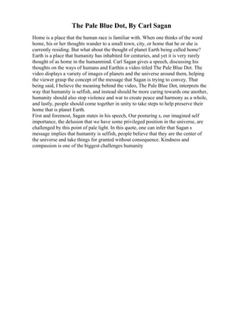 The Pale Blue Dot, By Carl Sagan
Home is a place that the human race is familiar with. When one thinks of the word
home, his or her thoughts wander to a small town, city, or home that he or she is
currently residing. But what about the thought of planet Earth being called home?
Earth is a place that humanity has inhabited for centuries, and yet it is very rarely
thought of as home in the humanmind. Carl Sagan gives a speech, discussing his
thoughts on the ways of humans and Earthin a video titled The Pale Blue Dot. The
video displays a variety of images of planets and the universe around them, helping
the viewer grasp the concept of the message that Sagan is trying to convey. That
being said, I believe the meaning behind the video, The Pale Blue Dot, interprets the
way that humanity is selfish, and instead should be more caring towards one another,
humanity should also stop violence and war to create peace and harmony as a whole,
and lastly, people should come together in unity to take steps to help preserve their
home that is planet Earth.
First and foremost, Sagan states in his speech, Our posturing s, our imagined self
importance, the delusion that we have some privileged position in the universe, are
challenged by this point of pale light. In this quote, one can infer that Sagan s
message implies that humanity is selfish, people believe that they are the center of
the universe and take things for granted without consequence. Kindness and
compassion is one of the biggest challenges humanity
 