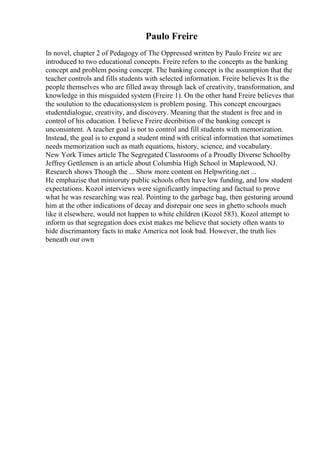 Paulo Freire
In novel, chapter 2 of Pedagogy of The Oppressed written by Paulo Freire we are
introduced to two educational concepts. Freire refers to the concepts as the banking
concept and problem posing concept. The banking concept is the assumption that the
teacher controls and fills students with selected information. Freire believes It is the
people themselves who are filled away through lack of creativity, transformation, and
knowledge in this misguided system (Freire 1). On the other hand Freire believes that
the soulution to the educationsystem is problem posing. This concept encourgaes
studentdialogue, creativity, and discovery. Meaning that the student is free and in
control of his education. I believe Freire decribition of the banking concept is
unconsintent. A teacher goal is not to control and fill students with memorization.
Instead, the goal is to expand a student mind with critical information that sometimes
needs memorization such as math equations, history, science, and vocabulary.
New York Times article The Segregated Classrooms of a Proudly Diverse Schoolby
Jeffrey Gettlemen is an article about Columbia High School in Maplewood, NJ.
Research shows Though the ... Show more content on Helpwriting.net ...
He emphazise that minioruty public schools often have low funding, and low student
expectations. Kozol interviews were significantly impacting and factual to prove
what he was researching was real. Pointing to the garbage bag, then gesturing around
him at the other indications of decay and disrepair one sees in ghetto schools much
like it elsewhere, would not happen to white children (Kozol 583). Kozol attempt to
inform us that segregation does exist makes me believe that society often wants to
hide discrimantory facts to make America not look bad. However, the truth lies
beneath our own
 