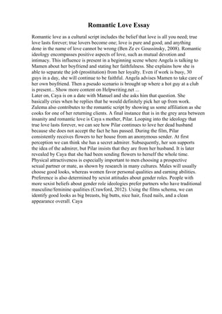 Romantic Love Essay
Romantic love as a cultural script includes the belief that love is all you need; true
love lasts forever; true lovers become one; love is pure and good; and anything
done in the name of love cannot be wrong (Ben Ze ev Goussinsky, 2008). Romantic
ideology encompasses positive aspects of love, such as mutual devotion and
intimacy. This influence is present in a beginning scene where Angela is talking to
Mamen about her boyfriend and stating her faithfulness. She explains how she is
able to separate the job (prostitution) from her loyalty. Even if work is busy, 30
guys in a day, she will continue to be faithful. Angela advises Mamen to take care of
her own boyfriend. Then a pseudo scenario is brought up where a hot guy at a club
is present... Show more content on Helpwriting.net ...
Later on, Caya is on a date with Manuel and she asks him that question. She
basically cries when he replies that he would definitely pick her up from work.
Zulema also contributes to the romantic script by showing us some affiliation as she
cooks for one of her returning clients. A final instance that is in the grey area between
insanity and romantic love is Caya s mother, Pilar. Looping into the ideology that
true love lasts forever, we can see how Pilar continues to love her dead husband
because she does not accept the fact he has passed. During the film, Pilar
consistently receives flowers to her house from an anonymous sender. At first
perception we can think she has a secret admirer. Subsequently, her son supports
the idea of the admirer, but Pilar insists that they are from her husband. It is later
revealed by Caya that she had been sending flowers to herself the whole time.
Physical attractiveness is especially important to men choosing a prospective
sexual partner or mate, as shown by research in many cultures. Males will usually
choose good looks, whereas women favor personal qualities and earning abilities.
Preference is also determined by sexist attitudes about gender roles. People with
more sexist beliefs about gender role ideologies prefer partners who have traditional
masculine/feminine qualities (Crawford, 2012). Using the films schema, we can
identify good looks as big breasts, big butts, nice hair, fixed nails, and a clean
appearance overall. Caya
 