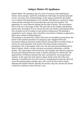 Subject Matter Of Apollomeo
Subject Matter The painting is part of a series of canvases with mythological
themes. Since antiquity Apollo the embodiment of the high, the spiritual principle
in man. For artists who created paintings on the subjects mentioned, the Apollo
was a symbol of the high purpose of art, and Ban with Marsyas a symbol of vulgar,
coarse pseudo catering to the crowd and wakes up in her base instincts. The
appearance of a satyr Marsyas nothing like the ideal of beauty. The artist depicts
him as if he was a messenger of hell. The main idea of the complex and dramatic
pictures this: the purpose of art to elevate the soul, and worthy of punishment those
who cynically use art to awaken in man instincts and passions.This painting is
composed in such a manner, that it should be viewed from a distance as opposed to...
Show more content on Helpwriting.net ...
The painting is executed only in three colors that are incredibly accurate betray the
horror of the situation presented. For arrogance satyr stripped off his skin.
Executioner Marsyas advocates Apollo himself, having fallen to terrible cruelty of
man he sits on his haunches with a knife in his hand, already sentenced to
punishment. This is the tragedy of the story, the artist puts just punishing knife in
hand of Apollo, which is on par with gross executioners administers a terrible
penalty. The central figure of the picture the once haughty satyr Marsyas expresses
the pain and suffering from the cruelty of Apollo and regret for what he did. The
agonized face of Marsyas illustrates the artist s penchant for conveying intense
emotion. At the same time look attracts a figure sitting on the left of the main
character it resembles the artist who receives a strange pleasure from the observed
scene.The painting depicts another satyr, who covers his face with his hands,
depicting this despair and fear. But they do not play a big role, because the picture
is about two characters whose life line is very
 