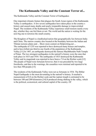 The Kathmandu Valley and the Constant Terror of...
The Kathmandu Valley and the Constant Terror of Earthquakes
One important climatic feature that plagues the South Asian region of the Kathmandu
Valley is earthquakes. A few severe earthquakes have taken place in the country s
history and caused many deaths and nearly irreparable damage to impoverished
Nepal. The residents of the Kathmandu Valley experience small tremors nearly every
day, whether they can feel them or not. The world and the nation is waiting for the
next big one to terrorize the small country.
The Kingdom of Nepal is a landlocked nation that geographically lies between India
and China. The narrow country also located at the boundary between the Indian and
Tibetan tectonic plates and ... Show more content on Helpwriting.net ...
The earthquake of 1255 was reported to have destroyed many houses and temples,
and to have killed one third to one fourth of the population of the Kathmandu
Valley.[11] In 1407, an earthquake destroyed the famous Machhhendra Nath Temple
of Patan. The two strongest earthquakes in the nationГ•s history were the ones that
took place in 1833 and 1934. The earthquake of 1833 destroyed the Kathmandu
Valley and its magnitude was reported to have been a 7.8 on the Richter scale.[12]
The people of Nepal were fortunate however, that it was preceded by two large
foreshocks, and due to the warnings, the casualties were minimal and reported to be
less than 500 people.[13]
The residents of the Kathmandu Valley were not as fortunate in 1934. The Bihlar
Nepal Earthquake is the most devastating in the nationГ•s history. It reached a
measurement of 8.0 on the Richter scale and the rupture length is estimated to be
between 100 and 200 kilometers.[14] It produced strong shaking in the valley, which
is the political, economical, and cultural capital of the country. Of
 