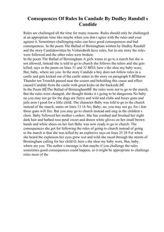Consequences Of Rules In Candade By Dudley Randall s
Candide
Rules are challenged all the time for many reasons. Rules should only be challenged
at an appropriate time like maybe when you don t agree with the rules and your
against it. Sometimes challenging rules can have good consequences and bad
consequences. In the poem The Ballad of Birmingham written by Dudley Randall
and the story Candidewritten by Voltaireboth have rules, but in one story the rules
were followed and the other rules were broken.
In the poem The Ballad of Birmingham A girls wants to go to a march but she is
not allowed, instead she is told to go to church she follows the rulers and she gets
killed, says in the poem on lines 31 and 32 ВЁO, here s the shoe my baby wore,
But, baby, where are you. In the story Candide a boy does not follow rules in a
castle and gets kicked out of the castle states in the story on paragraph 8 ВЁBaron
Thunder ten Tronckh passed near the screen and beholding this cause and effect
caused Candide from the castle with great kicks on the backside.ВЁ
In the Poem ВЁThe Ballad of BirminghamВЁ the rules were not to go to the march,
But the rules were changed, she thought thinks it s going to be dangerous No baby
no you may not go for the dogs are fierce and wild and clubs and hoses guns and
jails aren t good for a little child. The character Baby was told to go to the church
instead of the march, states on lines 13 16 No, Baby, no, you may not go, for i fear
those guns will fire. But you may go to church instead and sing in the children s
choir. Baby followed her mother s orders. She has combed and brushed her night
dark hair and bathed rose petal sweet and drawn white gloves on her small brown
hands and white shoes on her feet Baby was now ready to go to church. The
consequences she got for following the rules of going to church instead of going
to the march is that she was killed by an explosive says on lines 25 28 For when
she heard the explosion her eyes grew wet and wild she raced through the streets of
Birmingham calling for her child O, here s the shoe my baby wore, But, baby,
where are you. The author s message is that maybe if you challenge the rules
sometimes good consequences could happen, so it might be appropriate to challenge
rules most of the
 