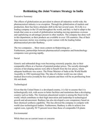 Rethinking the Joint Venture Strategy in India
Executive Summary
The effects of globalization are prevalent in almost all industries world wide; the
pharmaceutical industry is no exception. Through the globalization of markets and
production, there has been a dramatic shift in the last several years. Eli Lilly is a
leading company in the US and throughout the world, and they ve had to adapt to the
trends that come as a result of globalization including moving operations overseas
and capitalizing on advantages present in other markets. The company has done well
in this department, as their products are available in over 130 countries. One of their
large successes stories was creating a joint venture with the leading Indian
pharmaceutical provider Ranbaxy.
The two companies ... Show more content on Helpwriting.net ...
Furthermore, partnerships between pharmaceutical companies and biotechnology
companies were growing rapidly.
Social
Generic and unbranded drugs were becoming extremely popular, due to their
comparable effects at a fraction of patented product prices. The socially distraught
citizens of developing nations were able to benefit from the low prices, where
adequate healthcare was scarce. The Prime Minister of India at the World Health
Assembly in 1982 mentioned that, The idea of a better world was one where
medical discoveries [would] be free of patents and there will be no profiteering from
life and death.
Technological
Given that the United States is a developed country, it is fair to assume that it is
technologically rich, with access to better facilities and institutions than a developing
country such as India. The American educational system is among the finest in the
world, which contributes to their high innovation and leadership in technological
growth and advancement. Ranbaxy has also developed a core competency based on
their chemical synthesis capability. This has allowed the company to compete with
world class technological leaders. Furthermore, Ranbaxy is able to achieve low
capital costs, typically 50 75 percent lower than those of comparable US plants
Environmental
While there are no current issues or concerns
 