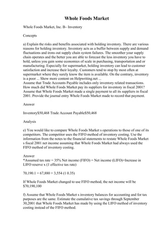 Whole Foods Market
Whole Foods Market, Inc. В– Inventory
Concepts
a) Explain the risks and benefits associated with holding inventory. There are various
reasons for holding inventory. Inventory acts as a buffer between supply and demand
fluctuations and irons out supply chain system failures. The smoother your supply
chain operates and the better you are able to forecast the less inventory you have to
hold, unless you gain some economies of scale in purchasing, transportation and or
manufacturing. Especially for supermarket, holding inventory can lead to customer
satisfaction and increase their loyalty. Customers tend to stop by most often at
supermarket where they surely know the item is available. On the contrary, inventory
is a poor ... Show more content on Helpwriting.net ...
Assume that Trade Accounts Payable includes only inventory related transactions.
How much did Whole Foods Market pay its suppliers for inventory in fiscal 2001?
Assume that Whole Foods Market made a single payment to all its suppliers in fiscal
2001. Provide the journal entry Whole Foods Market made to record that payment.
Answer
Inventory$50,468 Trade Account Payable$50,468
Analysis
e) You would like to compare Whole Foods Market s operations to those of one of its
competitors. The competitor uses the FIFO method of inventory costing. Use the
information from the notes to the financial statements to restate Whole Foods Market
s fiscal 2001 net income assuming that Whole Foods Market had always used the
FIFO method of inventory costing.
Answer
*Assumed tax rate = 35% Net income (FIFO) = Net income (LIFO)+Increase in
LIFO reserve x (1 effective tax rate)
70,190.1 = 67,880 + 3,554 (1 0.35)
If Whole Foods Market changed to use FIFO method, the net income will be
$70,190,100
f) Assume that Whole Foods Market s inventory balances for accounting and for tax
purposes are the same. Estimate the cumulative tax savings through September
30,2001 that Whole Foods Market has made by using the LIFO method of inventory
costing instead of the FIFO method.
 