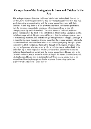 Comparison of the Protagonists in Juno and Catcher in the
Rye
The main protagonists Juno and Holden of movie Juno and the book Catcher in
the Rye, have main thing in common, they have not yet accepted the fact they play
a role in society, communicating with the people around them, and with their
families. Where they differ is in the problems they face. Juno s main problem is
that she becomes pregnant at a young age which is considered to be a life
changing event by societal standards. The main source of Holden s problems
comes from result of the death of his little brother Allie who had Leukemia and his
inability to cope with it. Despite many differences that the main protagonists have,
it is true to say that both Juno and Holden go through times of struggle. Although it
is clear that the main characters struggle more than the average teenager, ultimately
both the novel and movie outlines what occurs to teenagers going through a phase
in their lives. Both Holden and Juno suffer through psychological struggles while
they try to figure out what they want in life. In both the movie and the book both
characters try to be as original as possible, however this leads to the characters
isolating themselves from society and the people around them. Holden tries to be
the most authentic person he can be while calling all the people that don t share his
ideals phonies . Holden tries to distance himself from people around him as he
wears his red hunting hat to prove that he is unique from society and above
everybody else. He doesn t know how to
 