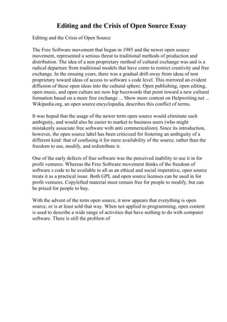 Editing and the Crisis of Open Source Essay
Editing and the Crisis of Open Source
The Free Software movement that began in 1985 and the newer open source
movement, represented a serious threat to traditional methods of production and
distribution. The idea of a non proprietary method of cultural exchange was and is a
radical departure from traditional models that have come to restrict creativity and free
exchange. In the ensuing years, there was a gradual drift away from ideas of non
proprietary toward ideas of access to software s code level. This mirrored an evident
diffusion of these open ideas into the cultural sphere. Open publishing, open editing,
open music, and open culture are now hip buzzwords that point toward a new cultural
formation based on a more free exchange ... Show more content on Helpwriting.net ...
Wikipedia.org, an open source encyclopedia, describes this conflict of terms.
It was hoped that the usage of the newer term open source would eliminate such
ambiguity, and would also be easier to market to business users (who might
mistakenly associate free software with anti commericalism). Since its introduction,
however, the open source label has been criticized for fostering an ambiguity of a
different kind: that of confusing it for mere availability of the source, rather than the
freedom to use, modify, and redistribute it.
One of the early defects of free software was the perceived inability to use it in for
profit ventures. Whereas the Free Software movement thinks of the freedom of
software s code to be available to all as an ethical and social imperative, open source
treats it as a practical issue. Both GPL and open source licenses can be used in for
profit ventures. Copylefted material must remain free for people to modify, but can
be priced for people to buy.
With the advent of the term open source, it now appears that everything is open
source, or is at least sold that way. When not applied to programming, open content
is used to describe a wide range of activities that have nothing to do with computer
software. There is still the problem of
 