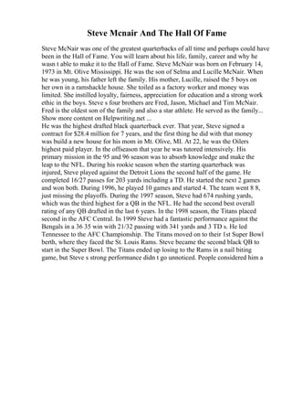 Steve Mcnair And The Hall Of Fame
Steve McNair was one of the greatest quarterbacks of all time and perhaps could have
been in the Hall of Fame. You will learn about his life, family, career and why he
wasn t able to make it to the Hall of Fame. Steve McNair was born on February 14,
1973 in Mt. Olive Mississippi. He was the son of Selma and Lucille McNair. When
he was young, his father left the family. His mother, Lucille, raised the 5 boys on
her own in a ramshackle house. She toiled as a factory worker and money was
limited. She instilled loyalty, fairness, appreciation for education and a strong work
ethic in the boys. Steve s four brothers are Fred, Jason, Michael and Tim McNair.
Fred is the oldest son of the family and also a star athlete. He served as the family...
Show more content on Helpwriting.net ...
He was the highest drafted black quarterback ever. That year, Steve signed a
contract for $28.4 million for 7 years, and the first thing he did with that money
was build a new house for his mom in Mt. Olive, MI. At 22, he was the Oilers
highest paid player. In the offseason that year he was tutored intensively. His
primary mission in the 95 and 96 season was to absorb knowledge and make the
leap to the NFL. During his rookie season when the starting quarterback was
injured, Steve played against the Detroit Lions the second half of the game. He
completed 16/27 passes for 203 yards including a TD. He started the next 2 games
and won both. During 1996, he played 10 games and started 4. The team went 8 8,
just missing the playoffs. During the 1997 season, Steve had 674 rushing yards,
which was the third highest for a QB in the NFL. He had the second best overall
rating of any QB drafted in the last 6 years. In the 1998 season, the Titans placed
second in the AFC Central. In 1999 Steve had a fantastic performance against the
Bengals in a 36 35 win with 21/32 passing with 341 yards and 3 TD s. He led
Tennessee to the AFC Championship. The Titans moved on to their 1st Super Bowl
berth, where they faced the St. Louis Rams. Steve became the second black QB to
start in the Super Bowl. The Titans ended up losing to the Rams in a nail biting
game, but Steve s strong performance didn t go unnoticed. People considered him a
 