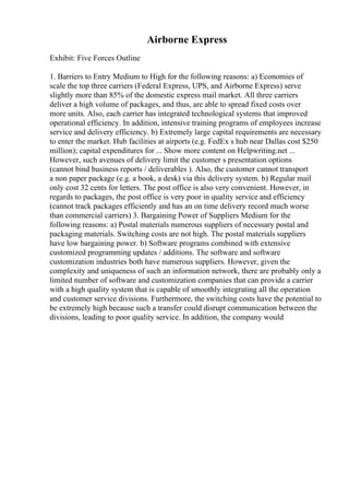 Airborne Express
Exhibit: Five Forces Outline
1. Barriers to Entry Medium to High for the following reasons: a) Economies of
scale the top three carriers (Federal Express, UPS, and Airborne Express) serve
slightly more than 85% of the domestic express mail market. All three carriers
deliver a high volume of packages, and thus, are able to spread fixed costs over
more units. Also, each carrier has integrated technological systems that improved
operational efficiency. In addition, intensive training programs of employees increase
service and delivery efficiency. b) Extremely large capital requirements are necessary
to enter the market. Hub facilities at airports (e.g. FedEx s hub near Dallas cost $250
million); capital expenditures for ... Show more content on Helpwriting.net ...
However, such avenues of delivery limit the customer s presentation options
(cannot bind business reports / deliverables ). Also, the customer cannot transport
a non paper package (e.g. a book, a desk) via this delivery system. b) Regular mail
only cost 32 cents for letters. The post office is also very convenient. However, in
regards to packages, the post office is very poor in quality service and efficiency
(cannot track packages efficiently and has an on time delivery record much worse
than commercial carriers) 3. Bargaining Power of Suppliers Medium for the
following reasons: a) Postal materials numerous suppliers of necessary postal and
packaging materials. Switching costs are not high. The postal materials suppliers
have low bargaining power. b) Software programs combined with extensive
customized programming updates / additions. The software and software
customization industries both have numerous suppliers. However, given the
complexity and uniqueness of such an information network, there are probably only a
limited number of software and customization companies that can provide a carrier
with a high quality system that is capable of smoothly integrating all the operation
and customer service divisions. Furthermore, the switching costs have the potential to
be extremely high because such a transfer could disrupt communication between the
divisions, leading to poor quality service. In addition, the company would
 