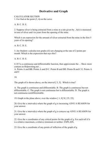 Derivative and Graph
CALCULATOR SECTION
1. For find at the point (3, 4) on the curve.
A. B. C. D. E.
2. Suppose silver is being extracted from a mine at a rate given by , A(t) is measured
in tons of silver and t in years from the opening of the mine.
Which is an expression for the amount of silver extracted from the mine in the first 5
years of its opening?
A. B. C. D. E.
3. Joe Student s calculus test grades (G) are changing at the rate of 2 points per
month. Which is the expression that says this?
A. B. C. D. E.
4. If f is a continuous and differentiable function, then approximate the ... Show more
content on Helpwriting.net ...
A. Points A and BB. Points A and D C. Points B and DD. Points B and C E. Points A
and C
18.
The graph of is shown above, on the interval [ 5, 5] . Which is true?
A. The graph is continuous and differentiable. B. The graph is continuous but not
differentiable. C. The graph is not continuous but is differentiable. D. The graph is
not continuous nordifferentiable.
19. Graph in the plane above, over the window [ 1, 8] X [ 25, 25].
20. Give the x interval(s) where the graph of g is increasing. GIVE A REASON for
your answer.
21. Give the x interval(s) where the graph of g is concave up. GIVE A REASON for
your answer.
22. Give the x coordinates of any critical points for the graph of g. For each tell if it
is a relative maximum, a relative minimum or neither. EXPLAIN.
23. Give the x coordinate of any points of inflection of the graph of g.
 