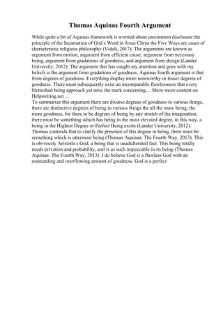 Thomas Aquinas Fourth Argument
While quite a bit of Aquinas framework is worried about uncommon disclosure the
principle of the Incarnation of God s Word in Jesus Christ the Five Ways are cases of
characteristic religious philosophy (Vidali, 2017). The arguments are known as
argument from motion, argument from efficient cause, argument from necessary
being, argument from gradations of goodness, and argument from design (Lander
University, 2012). The argument that has caught my attention and goes with my
beliefs is the argument from gradations of goodness. Aquinas fourth argument is that
from degrees of goodness. Everything display more noteworthy or lesser degrees of
goodness. There must subsequently exist an incomparable flawlessness that every
blemished being approach yet miss the mark concerning.... Show more content on
Helpwriting.net ...
To summarize this argument there are diverse degrees of goodness in various things,
there are distinctive degrees of being in various things the all the more being, the
more goodness, for there to be degrees of being by any stretch of the imagination,
there must be something which has being in the most elevated degree, in this way, a
being in the Highest Degree or Perfect Being exists (Lander University, 2012).
Thomas contends that to clarify the presence of this degree in being, there must be
something which is uttermost being (Thomas Aquinas: The Fourth Way, 2013). This
is obviously Aristotle s God, a being that is unadulterated fact. This being totally
needs privation and probability, and is as such impeccable in its being (Thomas
Aquinas: The Fourth Way, 2013). I do believe God is a flawless God with an
outstanding and overflowing amount of goodness. God is a perfect
 