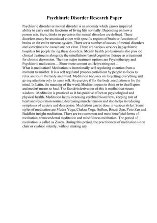 Psychiatric Disorder Research Paper
Psychiatric disorder or mental disorder is an anomaly which causes impaired
ability to carry out the functions of living life normally. Depending on how a
person acts, feels, thinks or perceives the mental disorders are defined. These
disorders many be associated either with specific regions of brain or functions of
brains or the entire nervous system. There are a number of causes of mental disorders
and sometimes the caused are not clear. There are various services in psychiatric
hospitals for people facing these disorders. Mental health professionals also provide
clinical treatments alongside the mindfulness based cognitive therapy as a treatment
for chronic depression. The two major treatment options are Psychotherapy and
Psychiatric medication.... Show more content on Helpwriting.net ...
What is meditation? Meditation is intentionally self regulating attention from a
moment to another. It is a self regulated process carried out by people to focus to
relax and calm the body and mind. Meditation focusses on forgetting everything and
giving attention only to inner self. As exercise if for the body, meditation is for the
mind. In Latin, the meaning of the word, Meditari means to think or to dwell upon
and mederi means to heal. The Sanskrit derivation of this is medha that means
wisdom . Meditation is practiced as it has positive effect on psychological and
physical health. Meditation helps increasing cerebral blood flow, keeping rate of
heart and respiration normal, decreasing muscle tension and also helps in reducing
symptoms of anxiety and depression. Meditation can be done in various styles. Some
styles of meditation are Mudra Yoga, Chakra Yoga, Sufism, Rinzai Zen, Yoto Zen and
Buddhist insight meditation. There are two common and most beneficial forms of
meditation, transcendental meditation and mindfulness meditation. The period of
meditation is called as Zazen. During this period, the practitioners of meditation sit on
chair or cushion silently, without making any
 