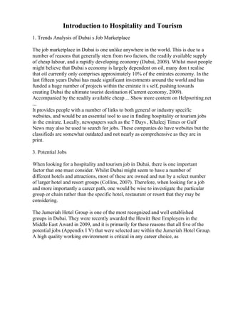 Introduction to Hospitality and Tourism
1. Trends Analysis of Dubai s Job Marketplace
The job marketplace in Dubai is one unlike anywhere in the world. This is due to a
number of reasons that generally stem from two factors, the readily available supply
of cheap labour, and a rapidly developing economy (Dubai, 2009). Whilst most people
might believe that Dubai s economy is largely dependent on oil, many don t realise
that oil currently only comprises approximately 10% of the emirates economy. In the
last fifteen years Dubai has made significant investments around the world and has
funded a huge number of projects within the emirate it s self, pushing towards
creating Dubai the ultimate tourist destination (Current economy, 2009).
Accompanied by the readily available cheap ... Show more content on Helpwriting.net
...
It provides people with a number of links to both general or industry specific
websites, and would be an essential tool to use in finding hospitality or tourism jobs
in the emirate. Locally, newspapers such as the 7 Days , Khaleej Times or Gulf
News may also be used to search for jobs. These companies do have websites but the
classifieds are somewhat outdated and not nearly as comprehensive as they are in
print.
3. Potential Jobs
When looking for a hospitality and tourism job in Dubai, there is one important
factor that one must consider. Whilst Dubai might seem to have a number of
different hotels and attractions, most of these are owned and run by a select number
of larger hotel and resort groups (Collins, 2007). Therefore, when looking for a job
and more importantly a career path, one would be wise to investigate the particular
group or chain rather than the specific hotel, restaurant or resort that they may be
considering.
The Jumeriah Hotel Group is one of the most recognized and well established
groups in Dubai. They were recently awarded the Hewitt Best Employers in the
Middle East Award in 2009, and it is primarily for these reasons that all five of the
potential jobs (Appendix I V) that were selected are within the Jumeriah Hotel Group.
A high quality working environment is critical in any career choice, as
 