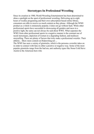 Stereotypes In Professional Wrestling
Since its creation in 1980, World Wrestling Entertainment has been determined to
shine a spotlight on the sport of professional wrestling. Delivering up to eight
hours of weekly programing and their own subscription based online library,
consumers are able to receive as much content as they please. Although the WWE
product as a whole is immensely popular, it does not go without fault. While other
professional sports have succeeded in showcasing all genders and races in a
positive light, the same can not always be said about WWE. What separates the
WWE from other professional sports in a negative manner is the constant use of
racial stereotypes, depiction of women in a degrading fashion, and mediocre
storytelling. There are plenty of factors that truly make a professional wrestler. Their
athletic... Show more content on Helpwriting.net ...
The WWE has seen a variety of gimmicks, which is the persona a wrestler takes on
in order to connect with fans in either a positive or negative way. Some of the most
popular gimmicks range from the bad ass, anti authority types like Stone Cold Steve
Austin to the American hero who
 