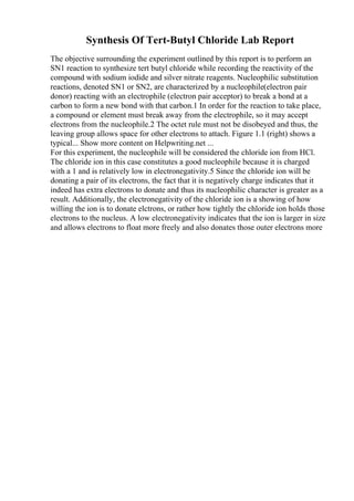 Synthesis Of Tert-Butyl Chloride Lab Report
The objective surrounding the experiment outlined by this report is to perform an
SN1 reaction to synthesize tert butyl chloride while recording the reactivity of the
compound with sodium iodide and silver nitrate reagents. Nucleophilic substitution
reactions, denoted SN1 or SN2, are characterized by a nucleophile(electron pair
donor) reacting with an electrophile (electron pair acceptor) to break a bond at a
carbon to form a new bond with that carbon.1 In order for the reaction to take place,
a compound or element must break away from the electrophile, so it may accept
electrons from the nucleophile.2 The octet rule must not be disobeyed and thus, the
leaving group allows space for other electrons to attach. Figure 1.1 (right) shows a
typical... Show more content on Helpwriting.net ...
For this experiment, the nucleophile will be considered the chloride ion from HCl.
The chloride ion in this case constitutes a good nucleophile because it is charged
with a 1 and is relatively low in electronegativity.5 Since the chloride ion will be
donating a pair of its electrons, the fact that it is negatively charge indicates that it
indeed has extra electrons to donate and thus its nucleophilic character is greater as a
result. Additionally, the electronegativity of the chloride ion is a showing of how
willing the ion is to donate elctrons, or rather how tightly the chloride ion holds those
electrons to the nucleus. A low electronegativity indicates that the ion is larger in size
and allows electrons to float more freely and also donates those outer electrons more
 