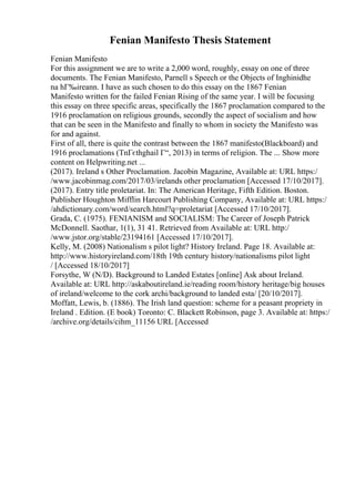 Fenian Manifesto Thesis Statement
Fenian Manifesto
For this assignment we are to write a 2,000 word, roughly, essay on one of three
documents. The Fenian Manifesto, Parnell s Speech or the Objects of Inghinidhe
na hГ‰ireann. I have as such chosen to do this essay on the 1867 Fenian
Manifesto written for the failed Fenian Rising of the same year. I will be focusing
this essay on three specific areas, specifically the 1867 proclamation compared to the
1916 proclamation on religious grounds, secondly the aspect of socialism and how
that can be seen in the Manifesto and finally to whom in society the Manifesto was
for and against.
First of all, there is quite the contrast between the 1867 manifesto(Blackboard) and
1916 proclamations (TnГєthghail Г“, 2013) in terms of religion. The ... Show more
content on Helpwriting.net ...
(2017). Ireland s Other Proclamation. Jacobin Magazine, Available at: URL https:/
/www.jacobinmag.com/2017/03/irelands other proclamation [Accessed 17/10/2017].
(2017). Entry title proletariat. In: The American Heritage, Fifth Edition. Boston.
Publisher Houghton Mifflin Harcourt Publishing Company, Available at: URL https:/
/ahdictionary.com/word/search.html?q=proletariat [Accessed 17/10/2017].
Grada, C. (1975). FENIANISM and SOCIALISM: The Career of Joseph Patrick
McDonnell. Saothar, 1(1), 31 41. Retrieved from Available at: URL http:/
/www.jstor.org/stable/23194161 [Accessed 17/10/2017].
Kelly, M. (2008) Nationalism s pilot light? History Ireland. Page 18. Available at:
http://www.historyireland.com/18th 19th century history/nationalisms pilot light
/ [Accessed 18/10/2017]
Forsythe, W (N/D). Background to Landed Estates [online] Ask about Ireland.
Available at: URL http://askaboutireland.ie/reading room/history heritage/big houses
of ireland/welcome to the cork archi/background to landed esta/ [20/10/2017].
Moffatt, Lewis, b. (1886). The Irish land question: scheme for a peasant propriety in
Ireland . Edition. (E book) Toronto: C. Blackett Robinson, page 3. Available at: https:/
/archive.org/details/cihm_11156 URL [Accessed
 
