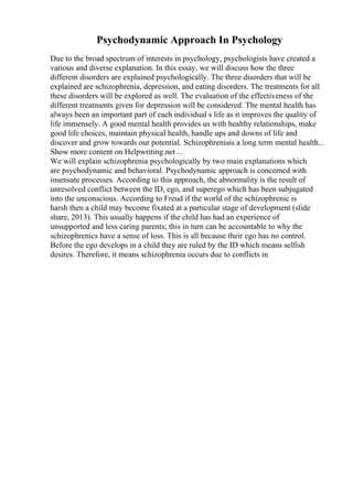 Psychodynamic Approach In Psychology
Due to the broad spectrum of interests in psychology, psychologists have created a
various and diverse explanation. In this essay, we will discuss how the three
different disorders are explained psychologically. The three disorders that will be
explained are schizophrenia, depression, and eating disorders. The treatments for all
these disorders will be explored as well. The evaluation of the effectiveness of the
different treatments given for depression will be considered. The mental health has
always been an important part of each individual s life as it improves the quality of
life immensely. A good mental health provides us with healthy relationships, make
good life choices, maintain physical health, handle ups and downs of life and
discover and grow towards our potential. Schizophreniais a long term mental health...
Show more content on Helpwriting.net ...
We will explain schizophrenia psychologically by two main explanations which
are psychodynamic and behavioral. Psychodynamic approach is concerned with
insensate processes. According to this approach, the abnormality is the result of
unresolved conflict between the ID, ego, and superego which has been subjugated
into the unconscious. According to Freud if the world of the schizophrenic is
harsh then a child may become fixated at a particular stage of development (slide
share, 2013). This usually happens if the child has had an experience of
unsupported and less caring parents; this in turn can be accountable to why the
schizophrenics have a sense of loss. This is all because their ego has no control.
Before the ego develops in a child they are ruled by the ID which means selfish
desires. Therefore, it means schizophrenia occurs due to conflicts in
 