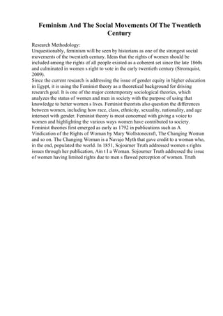 Feminism And The Social Movements Of The Twentieth
Century
Research Methodology:
Unquestionably, feminism will be seen by historians as one of the strongest social
movements of the twentieth century. Ideas that the rights of women should be
included among the rights of all people existed as a coherent set since the late 1860s
and culminated in women s right to vote in the early twentieth century (Stromquist,
2009).
Since the current research is addressing the issue of gender equity in higher education
in Egypt, it is using the Feminist theory as a theoretical background for driving
research goal. It is one of the major contemporary sociological theories, which
analyzes the status of women and men in society with the purpose of using that
knowledge to better women s lives. Feminist theorists also question the differences
between women, including how race, class, ethnicity, sexuality, nationality, and age
intersect with gender. Feminist theory is most concerned with giving a voice to
women and highlighting the various ways women have contributed to society.
Feminist theories first emerged as early as 1792 in publications such as A
Vindication of the Rights of Woman by Mary Wollstonecraft, The Changing Woman
and so on. The Changing Woman is a Navajo Myth that gave credit to a woman who,
in the end, populated the world. In 1851, Sojourner Truth addressed women s rights
issues through her publication, Ain t I a Woman. Sojourner Truth addressed the issue
of women having limited rights due to men s flawed perception of women. Truth
 